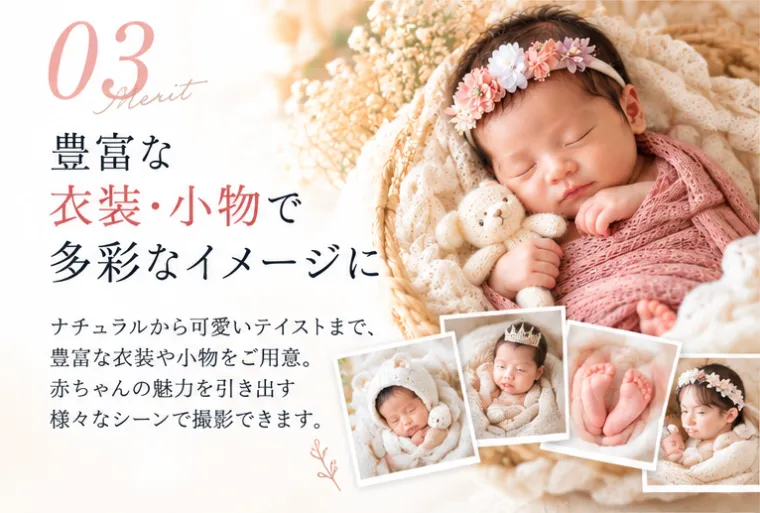 03 豊富な衣装・小物で多彩なイメージに。ナチュラルから可愛いテイストまで、豊富な衣装や小物をご用意。赤ちゃんの魅力を引き出す様々なシーンで撮影できます。